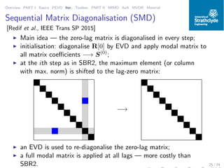 Overview PART I Basics PEVD Iter. Toolbox PART II MIMO AoA MVDR Material
Sequential Matrix Diagonalisation (SMD)
[Redif et al., IEEE Trans SP 2015]
◮ Main idea — the zero-lag matrix is diagonalised in every step;
◮ initialisation: diagonalise R[0] by EVD and apply modal matrix to
all matrix coeﬃcients −→ S(0)
;
◮ at the ith step as in SBR2, the maximum element (or column
with max. norm) is shifted to the lag-zero matrix:
−→
◮ an EVD is used to re-diagonalise the zero-lag matrix;
◮ a full modal matrix is applied at all lags — more costly than
SBR2. 25 / 74
 