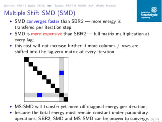 Overview PART I Basics PEVD Iter. Toolbox PART II MIMO AoA MVDR Material
Multiple Shift SMD (SMD)
◮ SMD converges faster than SBR2 — more energy is
transfered per iteration step;
◮ SMD is more expensive than SBR2 — full matrix multiplication at
every lag;
◮ this cost will not increase further if more columns / rows are
shifted into the lag-zero matrix at every iteration
◮ MS-SMD will transfer yet more oﬀ-diagonal energy per iteration;
◮ because the total energy must remain constant under paraunitary
operations, SBR2, SMD and MS-SMD can be proven to converge. 26 / 74
 