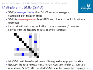 Overview PART I Basics PEVD Iter. Toolbox PART II MIMO AoA MVDR Material
Multiple Shift SMD (SMD)
◮ SMD converges faster than SBR2 — more energy is
transfered per iteration step;
◮ SMD is more expensive than SBR2 — full matrix multiplication at
every lag;
◮ this cost will not increase further if more columns / rows are
shifted into the lag-zero matrix at every iteration
◮ MS-SMD will transfer yet more oﬀ-diagonal energy per iteration;
◮ because the total energy must remain constant under paraunitary
operations, SBR2, SMD and MS-SMD can be proven to converge. 26 / 74
 