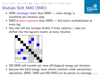 Overview PART I Basics PEVD Iter. Toolbox PART II MIMO AoA MVDR Material
Multiple Shift SMD (SMD)
◮ SMD converges faster than SBR2 — more energy is
transfered per iteration step;
◮ SMD is more expensive than SBR2 — full matrix multiplication at
every lag;
◮ this cost will not increase further if more columns / rows are
shifted into the lag-zero matrix at every iteration
◮ MS-SMD will transfer yet more oﬀ-diagonal energy per iteration;
◮ because the total energy must remain constant under paraunitary
operations, SBR2, SMD and MS-SMD can be proven to converge. 26 / 74
 