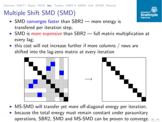 Overview PART I Basics PEVD Iter. Toolbox PART II MIMO AoA MVDR Material
Multiple Shift SMD (SMD)
◮ SMD converges faster than SBR2 — more energy is
transfered per iteration step;
◮ SMD is more expensive than SBR2 — full matrix multiplication at
every lag;
◮ this cost will not increase further if more columns / rows are
shifted into the lag-zero matrix at every iteration
−→
◮ MS-SMD will transfer yet more oﬀ-diagonal energy per iteration;
◮ because the total energy must remain constant under paraunitary
operations, SBR2, SMD and MS-SMD can be proven to converge. 26 / 74
 