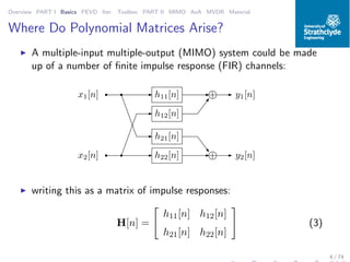 Overview PART I Basics PEVD Iter. Toolbox PART II MIMO AoA MVDR Material
Where Do Polynomial Matrices Arise?
◮ A multiple-input multiple-output (MIMO) system could be made
up of a number of ﬁnite impulse response (FIR) channels:
+h11[n]
h21[n]
h12[n]
h22[n] +
y1[n]
y2[n]
x1[n]
x2[n]
◮ writing this as a matrix of impulse responses:
H[n] =
h11[n] h12[n]
h21[n] h22[n]
(3)
4 / 74
 