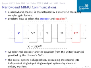 Overview PART I Basics PEVD Iter. Toolbox PART II MIMO AoA MVDR Material
Narrowband MIMO Communications
◮ a narrowband channel is characterised by a matrix C containing
complex gain factors;
◮ problem: how to select the precoder and equaliser?
C = UΣVH
VH
Σ UV UH...
...
...
...
...
...
◮ we select the precoder and the equaliser from the unitary matrices
provided by the channel’s SVD;
◮ the overall system is diagonalised, decoupling the channel into
independent single-input single-output systems by means of
unitary matrices. 31 / 74
 