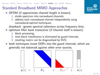 Overview PART I Basics PEVD Iter. Toolbox PART II MIMO AoA MVDR Material
Standard Broadband MIMO Approaches
◮ OFDM (if approximate channel length is known):
1. divide spectrum into narrowband channels;
2. address each narrowband channel independently using
narrowband-optimal techniques;
drawback: ignores spectral coherence across frequency bins;
◮ optimum ﬁlter bank transceiver (if channel itself is known):
1. block processing;
2. inter-block interference is eliminated by guard intervals;
3. resulting matrix can be diagonalised by SVD;
◮ both techniques invest DOFs into the guard intervals, which are
generally not balanced against other error sources.
C0 C1z−1
( +y(z) = ) · x(z)
33 / 74
 