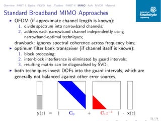 Overview PART I Basics PEVD Iter. Toolbox PART II MIMO AoA MVDR Material
Standard Broadband MIMO Approaches
◮ OFDM (if approximate channel length is known):
1. divide spectrum into narrowband channels;
2. address each narrowband channel independently using
narrowband-optimal techniques;
drawback: ignores spectral coherence across frequency bins;
◮ optimum ﬁlter bank transceiver (if channel itself is known):
1. block processing;
2. inter-block interference is eliminated by guard intervals;
3. resulting matrix can be diagonalised by SVD;
◮ both techniques invest DOFs into the guard intervals, which are
generally not balanced against other error sources.
C0 C1z−1
( +y(z) = ) · x(z)
33 / 74
 