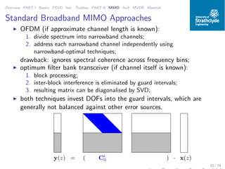 Overview PART I Basics PEVD Iter. Toolbox PART II MIMO AoA MVDR Material
Standard Broadband MIMO Approaches
◮ OFDM (if approximate channel length is known):
1. divide spectrum into narrowband channels;
2. address each narrowband channel independently using
narrowband-optimal techniques;
drawback: ignores spectral coherence across frequency bins;
◮ optimum ﬁlter bank transceiver (if channel itself is known):
1. block processing;
2. inter-block interference is eliminated by guard intervals;
3. resulting matrix can be diagonalised by SVD;
◮ both techniques invest DOFs into the guard intervals, which are
generally not balanced against other error sources.
C′
0(y(z) = ) · x(z)
33 / 74
 