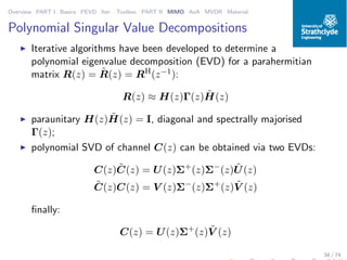 Overview PART I Basics PEVD Iter. Toolbox PART II MIMO AoA MVDR Material
Polynomial Singular Value Decompositions
◮ Iterative algorithms have been developed to determine a
polynomial eigenvalue decomposition (EVD) for a parahermitian
matrix R(z) = ˜R(z) = RH
(z−1):
R(z) ≈ H(z)Γ(z) ˜H(z)
◮ paraunitary H(z) ˜H(z) = I, diagonal and spectrally majorised
Γ(z);
◮ polynomial SVD of channel C(z) can be obtained via two EVDs:
C(z) ˜C(z) = U(z)Σ+
(z)Σ−
(z) ˜U(z)
˜C(z)C(z) = V (z)Σ−
(z)Σ+
(z) ˜V (z)
ﬁnally:
C(z) = U(z)Σ+
(z) ˜V (z)
34 / 74
 
