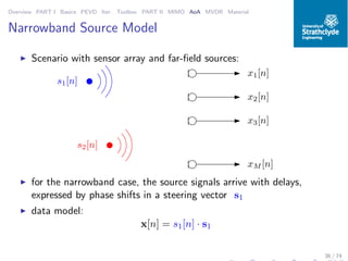Overview PART I Basics PEVD Iter. Toolbox PART II MIMO AoA MVDR Material
Narrowband Source Model
◮ Scenario with sensor array and far-ﬁeld sources:
x1[n]
x2[n]
x3[n]
xM [n]
s1[n]
s2[n]
◮ for the narrowband case, the source signals arrive with delays,
expressed by phase shifts in a steering vector s1
◮ data model:
x[n] = s1[n] · s1
36 / 74
 