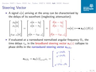 Overview PART I Basics PEVD Iter. Toolbox PART II MIMO AoA MVDR Material
Steering Vector
◮ A signal s[n] arriving at the array can be characterised by
the delays of its wavefront (neglecting attenuation):





x0[n]
x1[n]
...
xM−1[n]





=





s[n − τ0]
s[n − τ1]
...
s[n − τM−1]





=





δ[n − τ0]
δ[n − τ1]
...
δ[n − τM−1]





∗s[n] ◦—• aϑ(z)S(z)
◮ if evaluated at a narrowband normalised angular frequency Ωi, the
time delays τm in the broadband steering vector aϑ(z) collapse to
phase shifts in the narrowband steering vector aϑ,Ωi
,
aϑ,Ωi
= aϑ(z)|z=ejΩi =





e−jτ0Ωi
e−jτ1Ωi
...
e−jτM−1Ωi





.
37 / 74
 