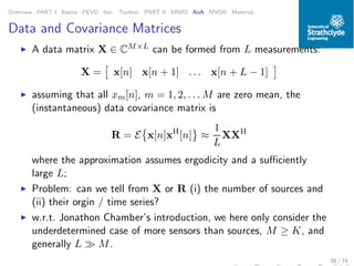 Overview PART I Basics PEVD Iter. Toolbox PART II MIMO AoA MVDR Material
Data and Covariance Matrices
◮ A data matrix X ∈ CM×L can be formed from L measurements:
X = x[n] x[n + 1] . . . x[n + L − 1]
◮ assuming that all xm[n], m = 1, 2, . . . M are zero mean, the
(instantaneous) data covariance matrix is
R = E x[n]xH
[n] ≈
1
L
XXH
where the approximation assumes ergodicity and a suﬃciently
large L;
◮ Problem: can we tell from X or R (i) the number of sources and
(ii) their orgin / time series?
◮ w.r.t. Jonathon Chamber’s introduction, we here only consider the
underdetermined case of more sensors than sources, M ≥ K, and
generally L ≫ M.
38 / 74
 