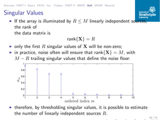 Overview PART I Basics PEVD Iter. Toolbox PART II MIMO AoA MVDR Material
Singular Values
◮ If the array is illuminated by R ≤ M linearly independent sources,
the rank of
the data matrix is
rank{X} = R
◮ only the ﬁrst R singular values of X will be non-zero;
◮ in practice, noise often will ensure that rank{X} = M, with
M − R trailing singular values that deﬁne the noise ﬂoor:
1 2 3 4 5 6 7 8 9 10
0
0.2
0.4
0.6
0.8
1
ordered index m
σm
◮ therefore, by thresholding singular values, it is possible to estimate
the number of linearly independent sources R.
40 / 74
 