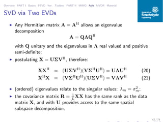 Overview PART I Basics PEVD Iter. Toolbox PART II MIMO AoA MVDR Material
SVD via Two EVDs
◮ Any Hermitian matrix A = AH allows an eigenvalue
decomposition
A = QΛQH
with Q unitary and the eigenvalues in Λ real valued and positive
semi-deﬁnite;
◮ postulating X = UΣVH, therefore:
XXH
= (UΣVH
)(VΣH
UH
) = UΛUH
(20)
XH
X = (VΣH
UH
)(UΣVH
) = VΛVH
(21)
◮ (ordered) eigenvalues relate to the singular values: λm = σ2
m;
◮ the covariance matrix R = 1
L XX has the same rank as the data
matrix X, and with U provides access to the same spatial
subspace decomposition.
42 / 74
 