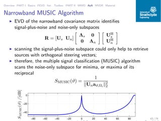 Overview PART I Basics PEVD Iter. Toolbox PART II MIMO AoA MVDR Material
Narrowband MUSIC Algorithm
◮ EVD of the narrowband covariance matrix identiﬁes
signal-plus-noise and noise-only subspaces
R = [Us Un]
Λs 0
0 Λn
UH
s
UH
n
◮ scanning the signal-plus-noise subspace could only help to retrieve
sources with orthogonal steering vectors;
◮ therefore, the multiple signal classiﬁcation (MUSIC) algorithm
scans the noise-only subspace for minima, or maxima of its
reciprocal
SMUSIC(ϑ) =
1
Unaϑ,Ωi
2
2
−80 −60 −40 −20 0 20 40 60 80
−40
−20
0
SMUSIC(ϑ)/[dB]
43 / 74
 