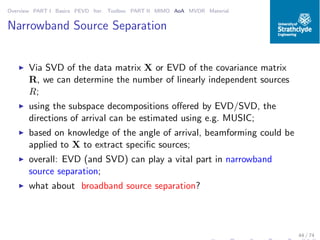Overview PART I Basics PEVD Iter. Toolbox PART II MIMO AoA MVDR Material
Narrowband Source Separation
◮ Via SVD of the data matrix X or EVD of the covariance matrix
R, we can determine the number of linearly independent sources
R;
◮ using the subspace decompositions oﬀered by EVD/SVD, the
directions of arrival can be estimated using e.g. MUSIC;
◮ based on knowledge of the angle of arrival, beamforming could be
applied to X to extract speciﬁc sources;
◮ overall: EVD (and SVD) can play a vital part in narrowband
source separation;
◮ what about broadband source separation?
44 / 74
 
