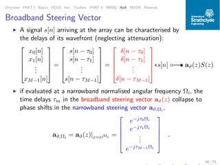 Overview PART I Basics PEVD Iter. Toolbox PART II MIMO AoA MVDR Material
Broadband Steering Vector
◮ A signal s[n] arriving at the array can be characterised by
the delays of its wavefront (neglecting attenuation):





x0[n]
x1[n]
...
xM−1[n]





=





s[n − τ0]
s[n − τ1]
...
s[n − τM−1]





=





δ[n − τ0]
δ[n − τ1]
...
δ[n − τM−1]





∗s[n] ◦—• aϑ(z)S(z)
◮ if evaluated at a narrowband normalised angular frequency Ωi, the
time delays τm in the broadband steering vector aϑ(z) collapse to
phase shifts in the narrowband steering vector aϑ,Ωi
,
aϑ,Ωi
= aϑ(z)|z=ejΩi =





e−jτ0Ωi
e−jτ1Ωi
...
e−jτM−1Ωi





.
46 / 74
 