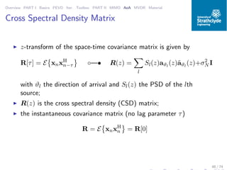 Overview PART I Basics PEVD Iter. Toolbox PART II MIMO AoA MVDR Material
Cross Spectral Density Matrix
◮ z-transform of the space-time covariance matrix is given by
R[τ] = E xnxH
n−τ ◦—• R(z) =
l
Sl(z)aϑl
(z)˜aϑl
(z)+σ2
N I
with ϑl the direction of arrival and Sl(z) the PSD of the lth
source;
◮ R(z) is the cross spectral density (CSD) matrix;
◮ the instantaneous covariance matrix (no lag parameter τ)
R = E xnxH
n = R[0]
48 / 74
 