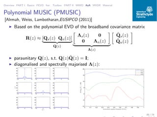 Overview PART I Basics PEVD Iter. Toolbox PART II MIMO AoA MVDR Material
Polynomial MUSIC (PMUSIC)
[Alrmah, Weiss, Lambotharan,EUSIPCO (2011)]
◮ Based on the polynomial EVD of the broadband covariance matrix
R(z) ≈ [Qs(z) Qn(z)]
Q(z)
Λs(z) 0
0 Λn(z)
Λ(z)
˜Qs(z)
˜Qn(z)
◮ paraunitary Q(z), s.t. Q(z) ˜Q(z) = I;
◮ diagonalised and spectrally majorised Λ(z):
−10 0 10
0
10
20
30
40
−10 0 10
0
10
20
30
40
−10 0 10
0
10
20
30
40
−10 0 10
0
10
20
30
40
γij[τ]
−10 0 10
0
10
20
30
40
−10 0 10
0
10
20
30
40
−10 0 10
0
10
20
30
40
−10 0 10
0
10
20
30
40
lat τ
−10 0 10
0
10
20
30
40
0 0.1 0.2 0.3 0.4 0.5 0.6 0.7 0.8 0.9 1
−10
−5
0
5
10
15
20
normalised angular frequency Ω/(2π)
10log10|Γi|/[dB]
i=1
i=2
i=3
49 / 74
 