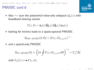 Overview PART I Basics PEVD Iter. Toolbox PART II MIMO AoA MVDR Material
PMUSIC cont’d
◮ Idea —- scan the polynomial noise-only subspace Qn(z) with
broadband steering vectors
Γ(z, ϑ) = ˜aϑ(z) ˜Qn(z)Qn(z)aϑ(z)
◮ looking for minima leads to a spatio-spectral PMUSIC
SPSS−MUSIC(ϑ, Ω) = (Γ(z, ϑ)|z=ejΩ )−1
◮ and a spatial-only PMUSIC
SPS−MUSIC(ϑ) = 2π Γ(z, ϑ)|z=ejΩ dΩ
−1
= Γ−1
ϑ [0]
with Γϑ[τ] ◦—• Γ(z, ϑ).
50 / 74
 