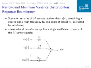 Overview PART I Basics PEVD Iter. Toolbox PART II MIMO AoA MVDR Material
Narrowband Minimum Variance Distortionless
Response Beamformer
◮ Scenario: an array of M sensors receives data x[n], containing a
desired signal with frequency Ωs and angle of arrival ϑs, corrupted
by interferers;
◮ a narrowband beamformer applies a single coeﬃcient to every of
the M sensor signals:
x1[n]
x2[n]
xM [n]
w1
w2
wM
+
×
×
×
...
e[n]
57 / 74
 