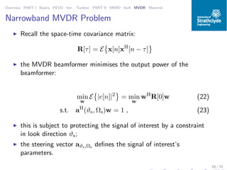 Overview PART I Basics PEVD Iter. Toolbox PART II MIMO AoA MVDR Material
Narrowband MVDR Problem
◮ Recall the space-time covariance matrix:
R[τ] = E x[n]xH
[n − τ]
◮ the MVDR beamformer minimises the output power of the
beamformer:
min
w
E |e[n]|2
= min
w
wH
R[0]w (22)
s.t. aH
(ϑs, Ωs)w = 1 , (23)
◮ this is subject to protecting the signal of interest by a constraint
in look direction ϑs;
◮ the steering vector aϑs,Ωs deﬁnes the signal of interest’s
parameters.
58 / 74
 