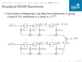 Overview PART I Basics PEVD Iter. Toolbox PART II MIMO AoA MVDR Material
Broadband MVDR Beamformer
◮ Each sensor is followed by a tap delay line of dimension L, giving
a total of ML coeﬃcients in a vector v ∈ CML
+ e[n]
z−1
z−1
z−1
× ×××
x1[n]
+ + +
w1,1 w1,2 w1,3 w1,L
x1[n − L + 1]x1[n − 2]
z−1
z−1
z−1
× ×××
xM [n]
+ + +
wM,1 wM,2 wM,3 wM,L
xM [n − L + 1]xM [n − 2]
...
...
59 / 74
 