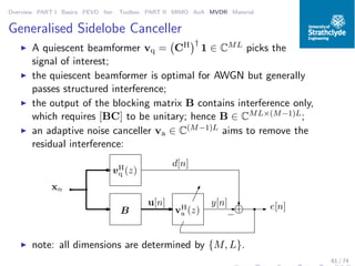 Overview PART I Basics PEVD Iter. Toolbox PART II MIMO AoA MVDR Material
Generalised Sidelobe Canceller
◮ A quiescent beamformer vq = CH †
1 ∈ CML picks the
signal of interest;
◮ the quiescent beamformer is optimal for AWGN but generally
passes structured interference;
◮ the output of the blocking matrix B contains interference only,
which requires [BC] to be unitary; hence B ∈ CML×(M−1)L;
◮ an adaptive noise canceller va ∈ C(M−1)L aims to remove the
residual interference:
vH
q (z)
B vH
a (z) +
−
d[n]
e[n]y[n]
xn
u[n]
◮ note: all dimensions are determined by {M, L}.
61 / 74
 
