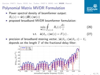 Overview PART I Basics PEVD Iter. Toolbox PART II MIMO AoA MVDR Material
Polynomial Matrix MVDR Formulation
◮ Power spectral density of beamformer output:
Re(z) = ˜w(z)R(z)w(z)
◮ proposed broadband MVDR beamformer formulation:
min
w(z) |z|=1
Re(z)
dz
z
(26)
s.t. ˜a(ϑs, z)w(z) = F(z) . (27)
◮ precision of broadband steering vector, |˜a(ϑs, z)a(ϑs, z) − 1|,
depends on the length T of the fractional delay ﬁlter:
0 0.05 0.1 0.15 0.2 0.25 0.3 0.35 0.4 0.45 0.5
−80
−70
−60
−50
−40
−30
−20
−10
0
normalised angular frequency Ω/(2π)
20log10|E1(ejΩ
)|
T=50
T=100
62 / 74
 