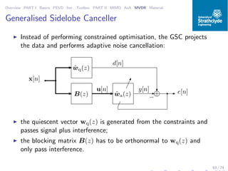 Overview PART I Basics PEVD Iter. Toolbox PART II MIMO AoA MVDR Material
Generalised Sidelobe Canceller
◮ Instead of performing constrained optimisation, the GSC projects
the data and performs adaptive noise cancellation:
˜wq(z)
B(z) ˜wa(z) +
−
d[n]
e[n]y[n]
x[n]
u[n]
◮ the quiescent vector wq(z) is generated from the constraints and
passes signal plus interference;
◮ the blocking matrix B(z) has to be orthonormal to wq(z) and
only pass interference.
63 / 74
 