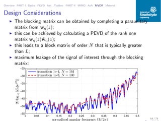 Overview PART I Basics PEVD Iter. Toolbox PART II MIMO AoA MVDR Material
Design Considerations
◮ The blocking matrix can be obtained by completing a paraunitary
matrix from wq(z);
◮ this can be achieved by calculating a PEVD of the rank one
matrix wq(z) ˜wq(z);
◮ this leads to a block matrix of order N that is typically greater
than L;
◮ maximum leakage of the signal of interest through the blocking
matrix:
0 0.05 0.1 0.15 0.2 0.25 0.3 0.35 0.4 0.45 0.5
−55
−50
−45
−40
−35
−30
−25
normalised angular frequency Ω/(2π)
20log10|E2(ejΩ
)|
truncation 1e-4, N = 164
truncation 1e-3, N = 140
64 / 74
 