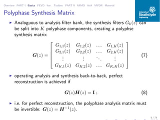 Overview PART I Basics PEVD Iter. Toolbox PART II MIMO AoA MVDR Material
Polyphase Synthesis Matrix
◮ Analoguous to analysis ﬁlter bank, the synthesis ﬁlters Gk(z) can
be split into K polyphase components, creating a polyphse
synthesis matrix
G(z) =





G1,1(z) G1,2(z) . . . G1,K(z)
G2,1(z) G2,2(z) . . . G2,K(z)
...
...
...
...
GK,1(z) GK,2(z) . . . GK,K(z)





(7)
◮ operating analysis and synthesis back-to-back, perfect
reconstruction is achieved if
G(z)H(z) = I ; (8)
◮ i.e. for perfect reconstruction, the polyphase analysis matrix must
be invertible: G(z) = H−1
(z).
9 / 74
 
