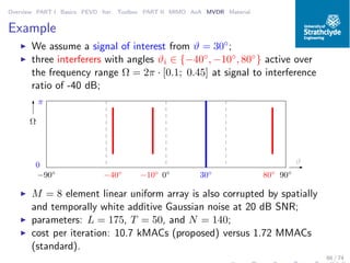 Overview PART I Basics PEVD Iter. Toolbox PART II MIMO AoA MVDR Material
Example
◮ We assume a signal of interest from ϑ = 30◦;
◮ three interferers with angles ϑi ∈ {−40◦, −10◦, 80◦} active over
the frequency range Ω = 2π · [0.1; 0.45] at signal to interference
ratio of -40 dB;
ϑ
Ω
−90◦
90◦
0
π
0◦
−40◦
−10◦
30◦
80◦
◮ M = 8 element linear uniform array is also corrupted by spatially
and temporally white additive Gaussian noise at 20 dB SNR;
◮ parameters: L = 175, T = 50, and N = 140;
◮ cost per iteration: 10.7 kMACs (proposed) versus 1.72 MMACs
(standard).
66 / 74
 