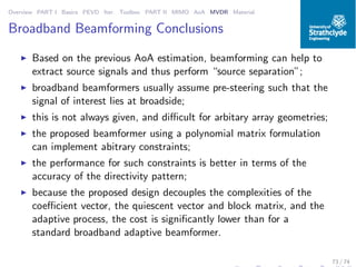 Overview PART I Basics PEVD Iter. Toolbox PART II MIMO AoA MVDR Material
Broadband Beamforming Conclusions
◮ Based on the previous AoA estimation, beamforming can help to
extract source signals and thus perform “source separation”;
◮ broadband beamformers usually assume pre-steering such that the
signal of interest lies at broadside;
◮ this is not always given, and diﬃcult for arbitary array geometries;
◮ the proposed beamformer using a polynomial matrix formulation
can implement abitrary constraints;
◮ the performance for such constraints is better in terms of the
accuracy of the directivity pattern;
◮ because the proposed design decouples the complexities of the
coeﬃcient vector, the quiescent vector and block matrix, and the
adaptive process, the cost is signiﬁcantly lower than for a
standard broadband adaptive beamformer.
73 / 74
 