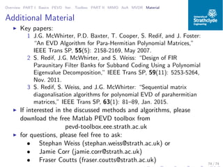 Overview PART I Basics PEVD Iter. Toolbox PART II MIMO AoA MVDR Material
Additional Material
◮ Key papers:
1 J.G. McWhirter, P.D. Baxter, T. Cooper, S. Redif, and J. Foster:
“An EVD Algorithm for Para-Hermitian Polynomial Matrices,”
IEEE Trans SP, 55(5): 2158-2169, May 2007.
2 S. Redif, J.G. McWhirter, and S. Weiss: “Design of FIR
Paraunitary Filter Banks for Subband Coding Using a Polynomial
Eigenvalue Decomposition,” IEEE Trans SP, 59(11): 5253-5264,
Nov. 2011.
3 S. Redif, S. Weiss, and J.G. McWhirter: “Sequential matrix
diagonalisation algorithms for polynomial EVD of parahermitian
matrices,” IEEE Trans SP, 63(1): 81–89, Jan. 2015.
◮ If interested in the discussed methods and algorithms, please
download the free Matlab PEVD toolbox from
pevd-toolbox.eee.strath.ac.uk
◮ for questions, please feel free to ask:
• Stephan Weiss (stephan.weiss@strath.ac.uk) or
• Jamie Corr (jamie.corr@strath.ac.uk)
• Fraser Coutts (fraser.coutts@strath.ac.uk) 74 / 74
 
