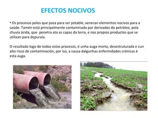 EFECTOS NOCIVOS
• Os procesos polos que pasa para ser potable, xeneran elementos nocivos para a
saúde. Tamén está principalmente contaminada por derivados do petróleo, pola
chuvia ácida, que penetra ata as capas da terra, e nos propios productos que se
utilizan para depurala.

O resultado logo de todos estos procesos, é unha auga morta, desestruturada e cun
alto risco de contaminación, por iso, a causa dalgunhas enfermidades crónicas é
esta auga.
 