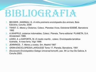 Bibliografia
1. BECKER –WARNAU, G. A miña preimeira enciclopedia dos animais, Baía
Edicións, Coruña, 2008
2. TWIST, C. Mares y Océanos, Colecc. Planetas Vivos, Edictorial EDEBÉ, Barcelona
1992
3. A.WHIPPLE.,océanos indomables, Colecc. Planeta, Tierra editorial PLANETA, S.A.
Amsterdam 1988.
4. LEIRO. A e DAPORTA, M.,O medio mariño , colecc. Enciclopedia temática
ilustrada, A nosa terra, Vigo 1988
5. JENNINGS, .T. Mares y costas, Sm, Madrid 1987
6. GRAN ENCICLOPEDIA LAROUSSE Tomo 17, Planeta, Barcelona, 1991
7. Diccionario Enciclopédico Galego Universal tomo45, pax. 94 La Voz De Galicia, A
Coruña 2003.

 