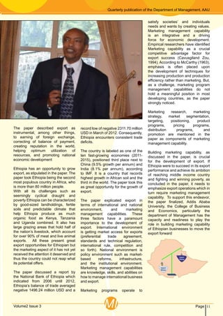 Quarterly publication of the Department of Management, AAU
11PageVolume2 Issue 3 MI
The paper described export as
instrumental, among other things,
to earning of foreign exchange,
correcting of balance of payment,
creating reputation in the world,
helping optimum utilization of
resources, and promoting national
economic development
Ethiopia has an opportunity to grow
export, as stipulated in the paper. The
paper took Ethiopia being the second
most populous country in Africa, who
is more than 80 million people.
With all its challenges such as
seemingly cyclical draught and
poverty Ethiopia can be characterized
by good-sized landholdings, fertile
soils and predictable climate that
help Ethiopia produce as much
organic food as Kenya, Tanzania
and Uganda combined. It also has
large grazing areas that hold half of
the nation’s livestock, which account
for over 90% of meat and live animal
exports. All these present great
export opportunities for Ethiopian but
the marketing aspect of it has not yet
received the attention it deserved and
thus the country could not reap what
its potential offers.
The paper discussed a report by
the National Bank of Ethiopia which
indicated from 2006 until 2012,
Ethiopia’s balance of trade averaged
negative 1496.24 million USD and a
record low of negative 2311.70 million
USD in March of 2012. Consequently,
Ethiopia encounters consistent trade
deficits.
The country is labeled as one of the
ten fast-growing economies (2011-
2015), positioned third place next to
China (9.5% growth per annum) and
India (8.1% per annum), according
to IMF. It is a country that records
highest growth in African soil and the
third in the world. The paper took this
as great opportunity for the growth of
export.
The paper explicated export in
terms of international and national
environment, and marketing
management capabilities. These
three factors have a paramount
importance to the development of
export. International environment
is getting market access for exports
(preferential trade agreement,
standards and technical regulation,
international rule, competition and
so forth). National environment is
policy environment such as market-
based reforms, infrastructure,
and the institutional environment.
Marketing management capabilities
are knowledge, skills, and abilities on
how to manage international business
and export.
Marketing programs operate to
satisfy societies’ and individuals
needs and wants by creating values.
Marketing management capability
is an integrative and a driving
force for economic development.
Empirical researchers have identified
Marketing capability as a crucial
competitive advantage factor for
export success (Cavusgiland Zou,
1994). According to McCarthy (1963),
emphasis is often placed upon
the development of techniques for
increasing production and production
efficiency rather than marketing. But,
as a challenge, marketing program
management capabilities do not
hold a meaningful position in most
developing countries, as the paper
strongly noticed.
Marketing research, marketing
strategy, market segmentation,
targeting, positioning, product
programs, pricing programs,
distribution programs, and
promotion are mentioned in the
paper as components of marketing
management capability.
Building marketing capability, as
discussed in the paper, is crucial
for the development of export. If
Ethiopia were to succeed in its export
performance and achieve its ambition
of reaching middle income country
and fighting and winning poverty, as
concluded in the paper, it needs to
emphasize export operations which in
turn require marketing management
capability. To support this endeavor,
the paper finalized, Addis Ababa
University, the College of Business
and Economics, particularly the
department of Management has the
capacity and readiness to play the
role in building marketing capability
of Ethiopian businesses to move the
export forward
 