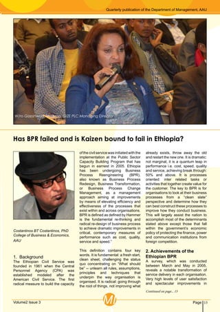 Quarterly publication of the Department of Management, AAU
13PageVolume2 Issue 3 MI
1. Background
The Ethiopian Civil Service was
founded in 1961 when the Central
Personnel Agency (CPA) was
established modeled after the
American Civil Service. The first
radical measure to build the capacity
ofthecivilservicewasinitiatedwiththe
implementation at the Public Sector
Capacity Building Program that has
begun in earnest in 2005. Ethiopia
has been undergoing Business
Process Reengineering (BPR),
also known as Business Process
Redesign, Business Transformation,
or Business Process Change
Management, as a management
approach aiming at improvements
by means of elevating efficiency and
effectiveness of the processes that
exist within and across organisations.
BPR is defined as defined by Hammer
is the fundamental re-thinking and
radical re-design of business process
to achieve dramatic improvements in
critical, contemporary measures of
performance such as cost, quality,
service and speed.”
This definition contains four key
words. It is fundamental: a fresh start,
clean sheet, challenging the status
quo concentrating on “What should
be” -- unlearn all rules, assumptions,
principles and techniques that
underpin the way organisation is
organised. It is radical: going through
the root of things, not improving what
already exists, throw away the old
and restart the new one. It is dramatic:
not marginal, it is a quantum leap in
performance i.e. cost, speed, quality
and service, achieving break through:
50% and above. It is processes
oriented: inter related tasks or
activities that together create value for
the customer. The key to BPR is for
organisations to look at their business
processes from a “clean slate”
perspective and determine how they
can best construct these processes to
improve how they conduct business.
This will largely assist the nation to
accomplish most of the determinants
stated above except those that fall
within the government’s economic
policy of protecting the finance, power
and communication institutions from
foreign competition.
2. Achievements of the
Ethiopian BPR
A survey, which was conducted
between March and May in 2005,
reveals a notable transformation of
service delivery in each organisation.
Very high levels of user satisfaction
and spectacular improvements in
Has BPR failed and is Kaizen bound to fail in Ethiopia?
Costantinos BT Costantinos, PhD
College of Business & Economics,
AAU
Continued on page... 15
W/ro Gizeshwork Tessema, GIZE PLC Managing Director
 