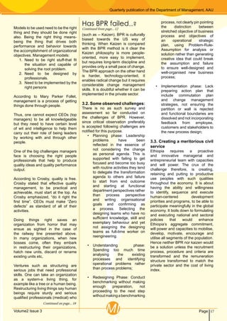 Quarterly publication of the Department of Management, AAU
17PageVolume2 Issue 3 MI
Models to be used need to be the right
thing and they should be done right
also. Being the right thing means-
being the thing that drives both
performance and behavior towards
the accomplishment of organizational
objectives. Management models:
1.	 Need to be right stuff-that fit
the situation and capable of
solving the root problem.
2.	Need to be designed by
professionals.
3.	 Need to be implemented by the
right persons
According to Mary Parker Follet,
management is a process of getting
things done through people.
Thus, one cannot expect CEOs (top
managers) to be all knowledgeable
but they need to have certain level
of wit and intelligence to help them
carry out their role of being leaders
by working with and through other
people.
One of the big challenges managers
face is choosing the right people
professionals that help to produce
quality ideas and quality performance
output.
According to Crosby, quality is free.
Crosby stated that effective quality
management, to be practical and
achievable, must start at the top. As
Crosby emphasized, “do it right the
first time”. CEOs must make “Zero
defects” as standard of all of their
activities.
Doing things right saves an
organization from horror that may
ensue as sighted in the case of
the railway line presented above.
In many organizations, when new
bosses come, often they embark
in restructuring their organizations,
hatch new units, discard or rename
existing units etc,
Ventures such as structuring are
serious jobs that need professional
skills. One can take an organization
as a system-a living thing, for
example like a tree or a human being.
Restructuring living things say human
beings require sturdy and serious
qualified professionals (medical) who
(such as -- Kaizen). BPR is culturally
biased towards the US way of
thinking. When Kaizen is compared
with the BPR method is it clear the
Kaizen philosophy is more people-
oriented, more easy to implement,
but requires long-term discipline and
provides only a small pace of change.
The BPR approach on the other hand
is harder, technology-oriented, it
enables radical change but it requires
considerable change management
skills. It is doubtful whether it can be
implemented in the private sector.
3.2. Some observed challenges:
There is no as such survey and
assessment so far conducted on
the challenges of BPR. However,
since critical observation preferably
is accepted following challenges are
notified for this purpose.
•	 Planning phase: Leadership
problems have been
reflected in the essence of
not considering the change
as personal agenda. This is
supported with failing to get
focused and become too busy
with routine activities they tend
to delegate the transformation
agenda to others and failure
to start from end outcome
and starting at functional
department perspectives rather
than process perspective
and writing organisational
goals and confirming as
a process. Selecting the
designing teams who have no
sufficient knowledge, skill and
exemplary behaviour and yet
not assigning the designing
teams as full-time worker on
reengineering.
•	 Understanding phase:
Spending too much time
analysing the existing
processes and identifying
operational problems rather
than process problems;
•	 Redesigning Phase: Conduct
benchmarking without making
enough preparation, not
proceeding to the next step
withoutmakingabenchmarking
process, not clearly pin pointing
the distinction between
stretched objective of business
process and objectives of
an operational strategic
plan, using Problem-Rule-
Assumption for analysis or
solution rather than generating
creative idea that could break
the assumption and failure
to ensure well-designed and
well-organised new business
process;
•	 Implementation phase: Lack
preparing action plan that
include commutation plan
and change management
strategies, not ensuring the
partition or wall is rejected
and functional boundaries are
dissolved and not incorporating
feedback from employee,
customers and stakeholders to
the new process design;
3.3. Creating a meritorious civil
service
Ethiopia requires a proactive
and innovative managerial and
entrepreneurial team with capacities
and will power. The crux of the
challenge therefore, is creating,
retaining and putting to productive
use peoples with such qualities
throughout the economy. It is about
having the ability and willingness
to identify, sequence and execute
human-centered development
priorities and programs, to be able to
participate meaningfully in the global
economy. It boils down to formulating
and executing national and sectoral
policies that would enhance
Ethiopia’s aggregate commitment,
will power and capacities to mobilise,
develop, motivate, encourage and
utilise all segments of the population.
Hence neither BPR nor kaizen would
be a solution unless the recruitment
process, procedure and criteria are
transformed and the remuneration
structure transformed to match the
private sector and the cost of living
index.
Continued on page... 18
Has BPR failed...?
Continued from page... 12
 