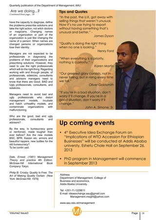 Quarterly publication of the Department of Management, AAU
18PageVolume2 Issue3
Address
Department of Management, College of
Business and economics,
Addis Ababa University
Tel: +251-11-1229611
E-mail: ideaexchange.aau@gmail.com
	 Management.insight@yahoo.com
www.aau.edu.et/management
MI
“In the past, the U.K. got away with
selling things that weren’t unusual.
Now it’s no use trying to export
without having something that’s
unusual and better.” -
James Dyson
“Quality is doing the right thing
when no one is looking.”
Henry Ford
“When everything is a priority,
nothing is a priority.” -
Karen Martin
“Our greatest glory consists, not in
never falling, but in rising every time
we fall.”
Oliver Goldsmith
“If you’re in a bad situation, don’t
worry it’ll change. If you’re in a
good situation, don’t worry it’ll
change.”
John A. Simone, Sr.
Tips and Quotes
have the capacity to diagnose, define
the problems prescribe solutions and
take the right action, not witch doctors
or magicians. Changing names
of an organization or part of the
organization is just like changing the
name of a person. When names are
changed persons or organizations
lose their identity.
Managers are not expected to be
professionals in diagnosing the
problems of their organizations and
prescribing solutions. However, they
need to use the right professionals
which will do the right thing. Regarding
working with and through people, of
professionals, sidekicks, consultants
and advisors managers need to
know that there are Good, BAD and
Ugly professionals, consultants, and
sidekicks.
Managers need to avoid bad and
ugly professionals who distort
management models, incubate
and hatch unhealthy models, and
contaminate organizations with
malfunctioning.
Who are the good, bad and ugly
professionals, consultants and
advisors?
By the way, is bureaucracy gone
or reinforced, made tougher than
ever before? Are the new models
BSC, BPR, Kaizen etc. armors and
beautiful rappers, new bottles for the
old bureaucracy?
To be contin ued.
Dale, Ernest. (1981) Management
Theory and practice 4th Edition.
McGraw-Hill International Book
Company Tokyo.
Philip B. Crosby. Quality Is Free. The
Art of Making Quality Certain. (New
York: McGraw-Hill, 1979).
Up coming events
•	 4th
Executive Idea Exchange Forum on
“Implications of WTO Accession For Ethiopian
Businesses” will be conducted at Addis Ababa
universty, Eshetu Chole Hall on September 26,
2013
•	 PhD program in Management will commence
in September 2013
Are we doing...?
Continued from page... 18
 
