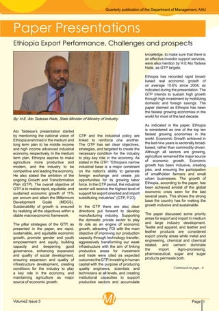 Quarterly publication of the Department of Management, AAU
5PageVolume2 Issue 3 MI
Continued on page... 6
Ato Tadesse’s presentation started
by mentioning the national vision of
Ethiopia enshrined in the medium and
long term plan to be middle income
and high income advanced industrial
economy, respectively. In the medium
term plan, Ethiopia aspires to make
agriculture more productive and
modern, and the industry to be
competitive and leading the economy.
He also stated the ambition of the
ongoing Growth and Transformation
Plan (GTP). The overall objective of
GTP is to realize rapid, equitable, and
sustained economic growth of 11%
per annum and attain the Millennium
Development Goals (MDGS).
Sustainability of growth is ensured
by realizing all the objectives within a
stable macroeconomic framework.
The pillar strategies of the GTP, as
presented in the paper, are rapid,
sustainable, and equitable economic
growth, promote gender and youth
empowerment and equity, building
capacity and deepening good
governance, enhancing expansion
and quality of social development,
ensuring expansion and quality of
infrastructure development, creating
conditions for the industry to play
a key role in the economy, and
maintaining agriculture as major
source of economic growth.
GTP and the industrial policy are
linked to reinforce one another.
The GTP has set clear objectives,
strategies, and targeted to create the
necessary condition for the industry
to play key role in the economy. As
stated in the GTP: “Ethiopia’s narrow
industrial base is a major constraint
on the nation’s ability to generate
foreign exchange and create job
opportunities for its growing labor
force. In the GTP period, the industrial
sector will receive the highest level of
support for export oriented and import
substituting industries” (GTP, P.23).
In the GTP there are also clear
directions put forward to develop
manufacturing industry. Supporting
the domestic private sector to play
its role as an engine of economic
growth, attracting FDI with the main
objective of improving our production
capacity through technology transfer,
aggressively transforming our weak
infrastructure with the aim of linking
productive areas for investment
and trade were cited as expected
outcomestheGTP.Investinginhuman
capital with the purpose of producing
quality engineers, scientists and
technicians at all levels, and creating
institutional capacities to support
productive sectors and accumulate
knowledge, to make sure that there is
an effective investor support services,
were also mention by H.E Ato Tadese
Haile, as GTP targets.
Ethiopia has recorded rapid broad-
based real economic growth of
on average 10.6% since 2004, as
indicated during the presentation. The
GTP intends to sustain high growth
through high investment by mobilizing
domestic and foreign savings. The
paper claimed as Ethiopia has been
the fastest growing economies in the
world for most of the last decade.
As indicated in the paper, Ethiopia
is considered as one of the top ten
fastest growing economies in the
world. Economic Growth achieved in
the last nine years is sectorally broad-
based, rather than commodity driven.
Although all sectors are growing,
agriculture remained the major source
of economic growth. Economic
growth has been inclusive, creating
jobs, and ensuring the participation
of smallholder farmers and small
urban businesses. The growth of
Ethiopia, according to the paper, has
been achieved amidst of the global
economic crisis seen for the last
several years. This shows the strong
base the country has for making the
growth inclusive and sustainable.
The paper discussed some priority
areas for export and import in medium
and large industry development.
Textile and apparel, and leather and
leather products are considered
export priority areas while metal and
engineering, chemical and chemical
related, and cement dominate
the import. Agro-processing,
pharmaceutical, sugar and sugar
products permeate both.
Ethiopia Export Performance, Challenges and prospects
By: H.E. Ato Tadesse Haile, State Minister of Ministry of Industry
Paper Presentations
 