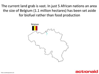 Photo :  worldmapsonline.com The current land grab is vast. In just 5 African nations an area  the size of Belgium (1.1 million hectares) has been set aside for biofuel rather than food production 