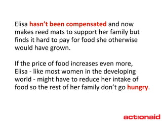 Elisa  hasn’t been compensated  and now makes reed mats to support her family but finds it hard to pay for food she otherwise would have grown. If the price of food increases even more,  Elisa - like most women in the developing world - might have to reduce her intake of food so the rest of her family don’t go  hungry . 
