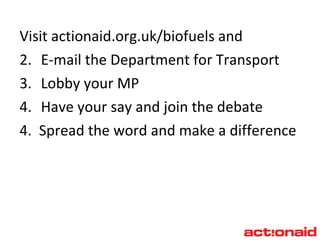 Visit  actionaid.org.uk/biofuels  and E-mail the Department for Transport Lobby your MP  Have your say and join the debate  4.  Spread the word and make a difference 