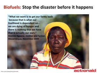 Biofuels:  Stop the disaster before it happens “ What we want is to get our farms back because that is what our livelihood is dependent on...  we are dying of hunger and  there is nothing that we have  that is actually our own.” Matilde Ngoene, mother and farmer, Mozambique, November 2009 Photo: James Oatway/Panos/ActionAid 