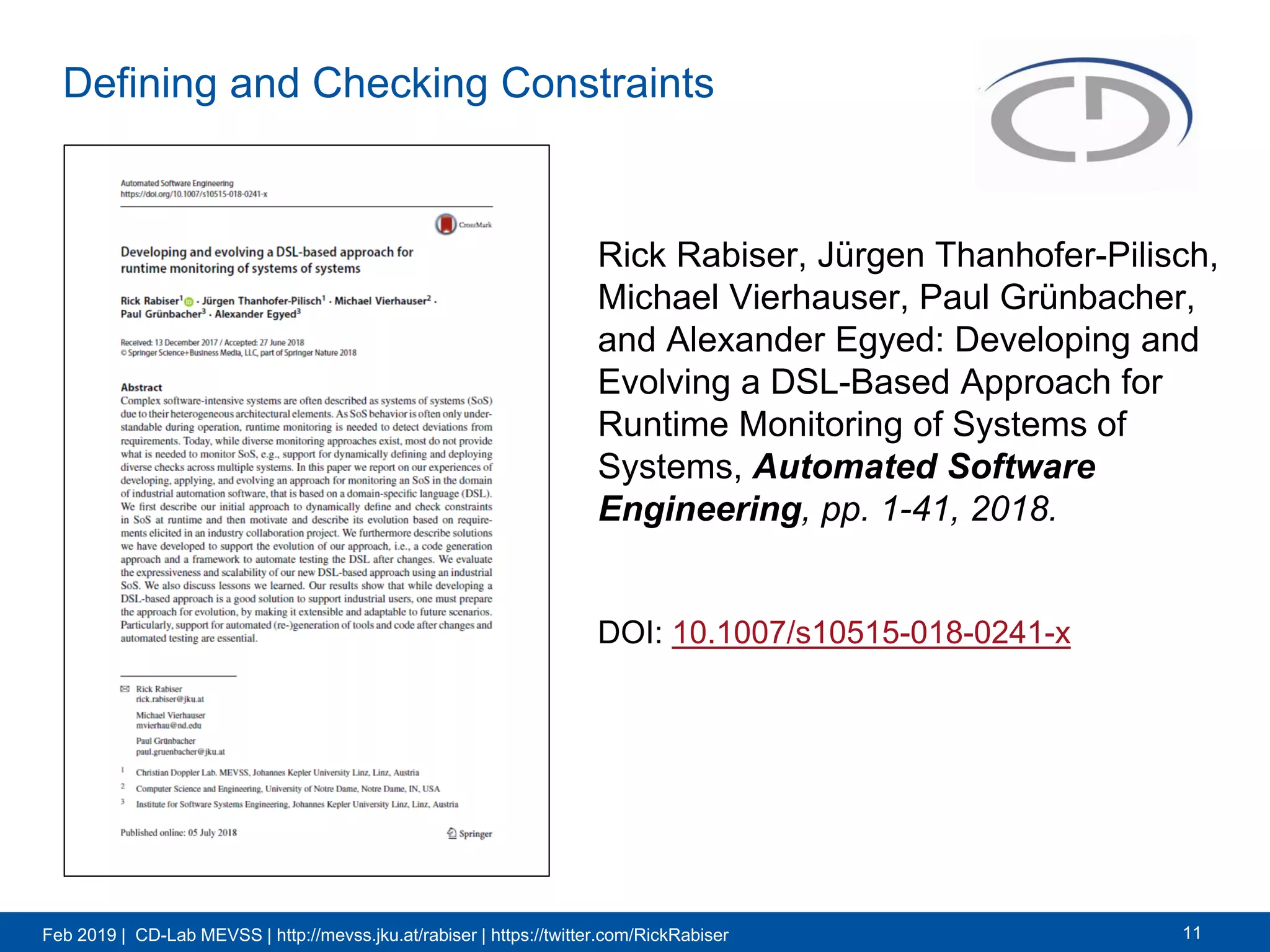 Feb 2019 | CD-Lab MEVSS | http://mevss.jku.at/rabiser | https://twitter.com/RickRabiser
Defining and Checking Constraints
Rick Rabiser, Jürgen Thanhofer-Pilisch,
Michael Vierhauser, Paul Grünbacher,
and Alexander Egyed: Developing and
Evolving a DSL-Based Approach for
Runtime Monitoring of Systems of
Systems, Automated Software
Engineering, pp. 1-41, 2018.
11
DOI: 10.1007/s10515-018-0241-x
 
