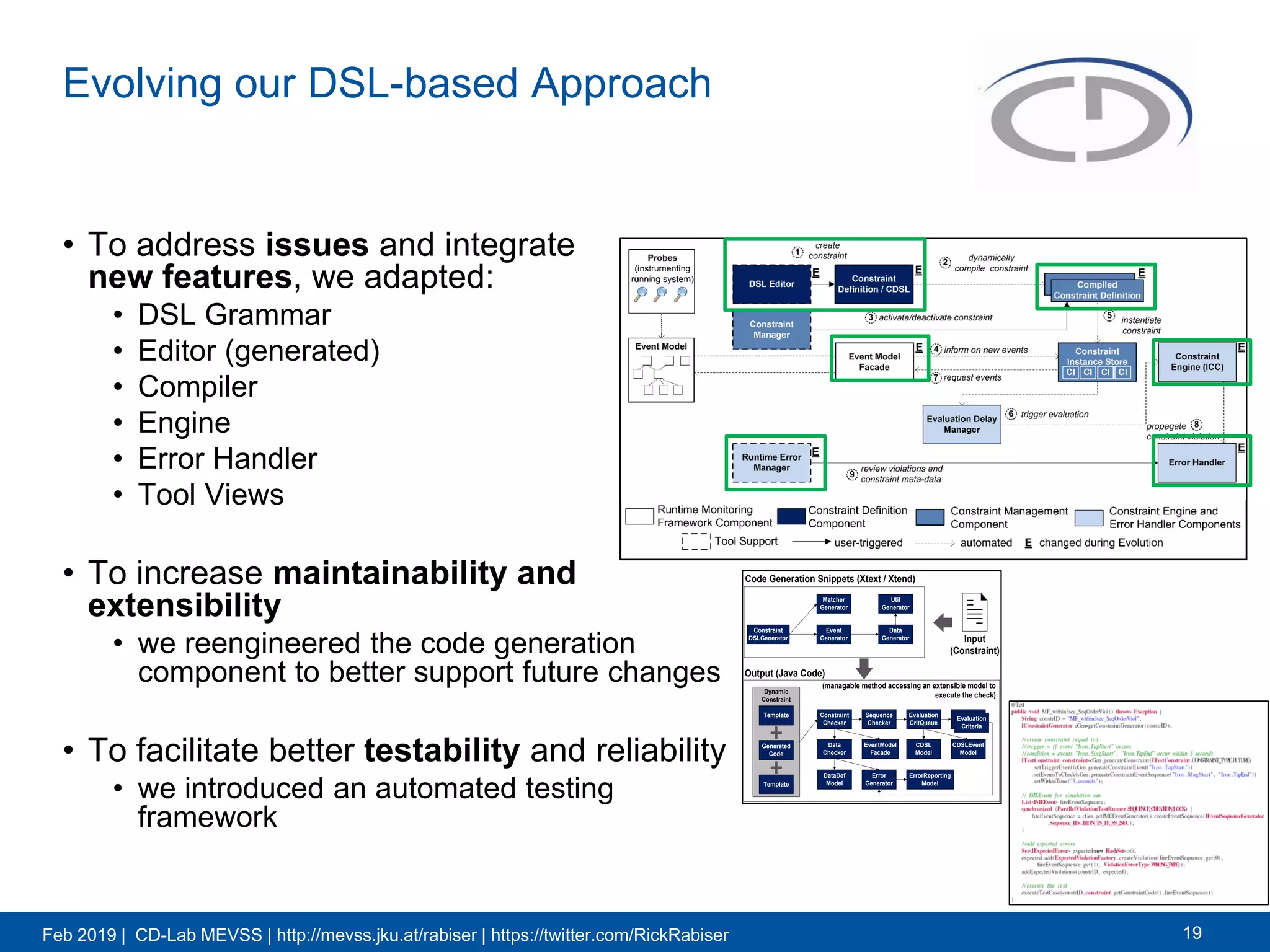 Feb 2019 | CD-Lab MEVSS | http://mevss.jku.at/rabiser | https://twitter.com/RickRabiser
Evolving our DSL-based Approach
• To address issues and integrate
new features, we adapted:
• DSL Grammar
• Editor (generated)
• Compiler
• Engine
• Error Handler
• Tool Views
• To increase maintainability and
extensibility
• we reengineered the code generation
component to better support future changes
• To facilitate better testability and reliability
• we introduced an automated testing
framework
19
Constraint
DSLGenerator
Matcher
Generator
Event
Generator
Data
Generator
Util
Generator
Code Generation Snippets (Xtext / Xtend)
Output (Java Code)
Constraint
Checker
Sequence
Checker
Evaluation
CritQueue
Evaluation
Criteria
CDSL
Model
CDSLEvent
Model
EventModel
Facade
Data
Checker
DataDef
Model
Error
Generator
ErrorReporting
Model
Dynamic
Constraint
Template
Template
Generated
Code
(managable method accessing an extensible model to
execute the check)
Input
(Constraint)
 