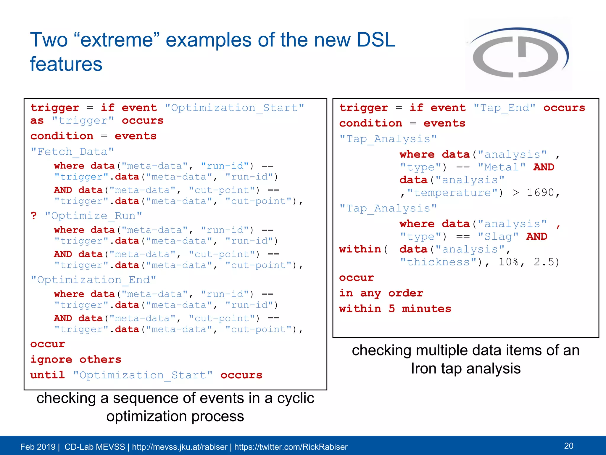Feb 2019 | CD-Lab MEVSS | http://mevss.jku.at/rabiser | https://twitter.com/RickRabiser
Two “extreme” examples of the new DSL
features
trigger = if event "Optimization_Start"
as "trigger" occurs
condition = events
"Fetch_Data"
where data("meta−data", "run−id") ==
"trigger".data("meta−data", "run−id")
AND data("meta−data", "cut−point") ==
"trigger".data("meta−data", "cut−point"),
? "Optimize_Run"
where data("meta−data", "run−id") ==
"trigger".data("meta−data", "run−id")
AND data("meta−data", "cut−point") ==
"trigger".data("meta−data", "cut−point"),
"Optimization_End"
where data("meta−data", "run−id") ==
"trigger".data("meta−data", "run−id")
AND data("meta−data", "cut−point") ==
"trigger".data("meta−data", "cut−point"),
occur
ignore others
until "Optimization_Start" occurs
20
trigger = if event "Tap_End" occurs
condition = events
"Tap_Analysis"
where data("analysis" ,
"type") == "Metal" AND
data("analysis"
,"temperature") > 1690,
"Tap_Analysis"
where data("analysis" ,
"type") == "Slag" AND
within( data("analysis",
"thickness"), 10%, 2.5)
occur
in any order
within 5 minutes
checking multiple data items of an
Iron tap analysis
checking a sequence of events in a cyclic
optimization process
 