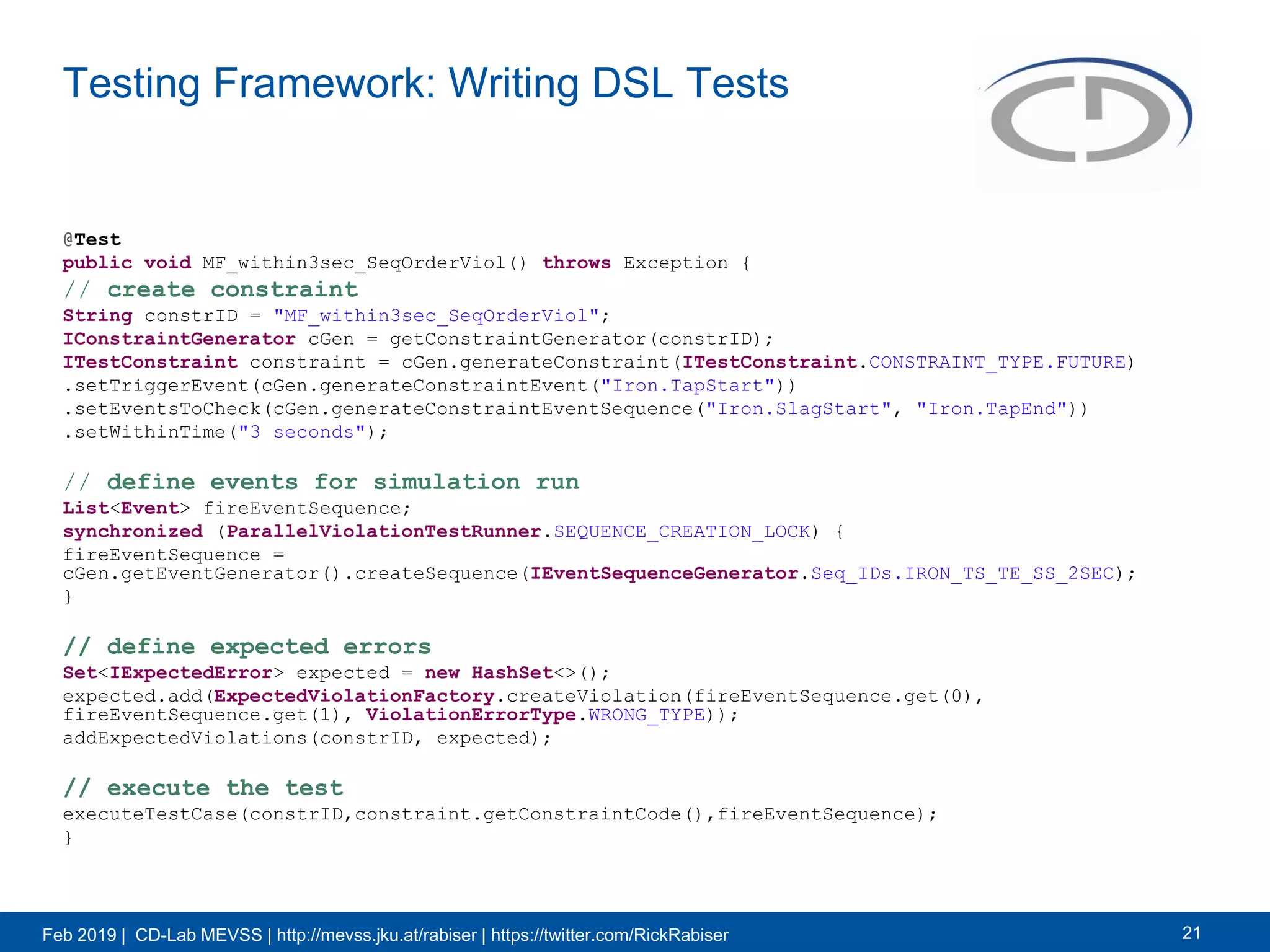 Feb 2019 | CD-Lab MEVSS | http://mevss.jku.at/rabiser | https://twitter.com/RickRabiser
Testing Framework: Writing DSL Tests
21
@Test
public void MF_within3sec_SeqOrderViol() throws Exception {
// create constraint
String constrID = "MF_within3sec_SeqOrderViol";
IConstraintGenerator cGen = getConstraintGenerator(constrID);
ITestConstraint constraint = cGen.generateConstraint(ITestConstraint.CONSTRAINT_TYPE.FUTURE)
.setTriggerEvent(cGen.generateConstraintEvent("Iron.TapStart"))
.setEventsToCheck(cGen.generateConstraintEventSequence("Iron.SlagStart", "Iron.TapEnd"))
.setWithinTime("3 seconds");
// define events for simulation run
List<Event> fireEventSequence;
synchronized (ParallelViolationTestRunner.SEQUENCE_CREATION_LOCK) {
fireEventSequence =
cGen.getEventGenerator().createSequence(IEventSequenceGenerator.Seq_IDs.IRON_TS_TE_SS_2SEC);
}
// define expected errors
Set<IExpectedError> expected = new HashSet<>();
expected.add(ExpectedViolationFactory.createViolation(fireEventSequence.get(0),
fireEventSequence.get(1), ViolationErrorType.WRONG_TYPE));
addExpectedViolations(constrID, expected);
// execute the test
executeTestCase(constrID,constraint.getConstraintCode(),fireEventSequence);
}
 