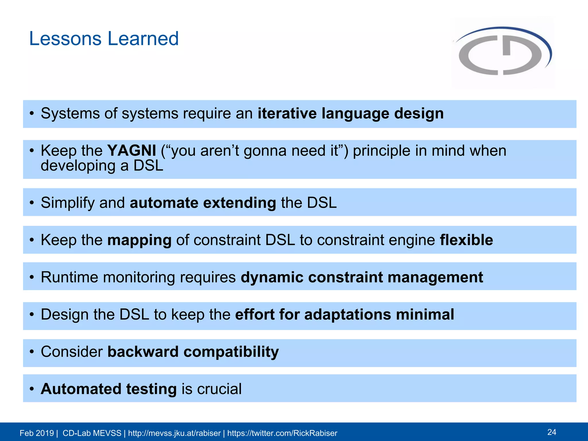 Feb 2019 | CD-Lab MEVSS | http://mevss.jku.at/rabiser | https://twitter.com/RickRabiser
Lessons Learned
• Systems of systems require an iterative language design
• Keep the YAGNI (“you aren’t gonna need it”) principle in mind when
developing a DSL
• Simplify and automate extending the DSL
• Keep the mapping of constraint DSL to constraint engine flexible
• Runtime monitoring requires dynamic constraint management
• Design the DSL to keep the effort for adaptations minimal
• Consider backward compatibility
• Automated testing is crucial
24
 