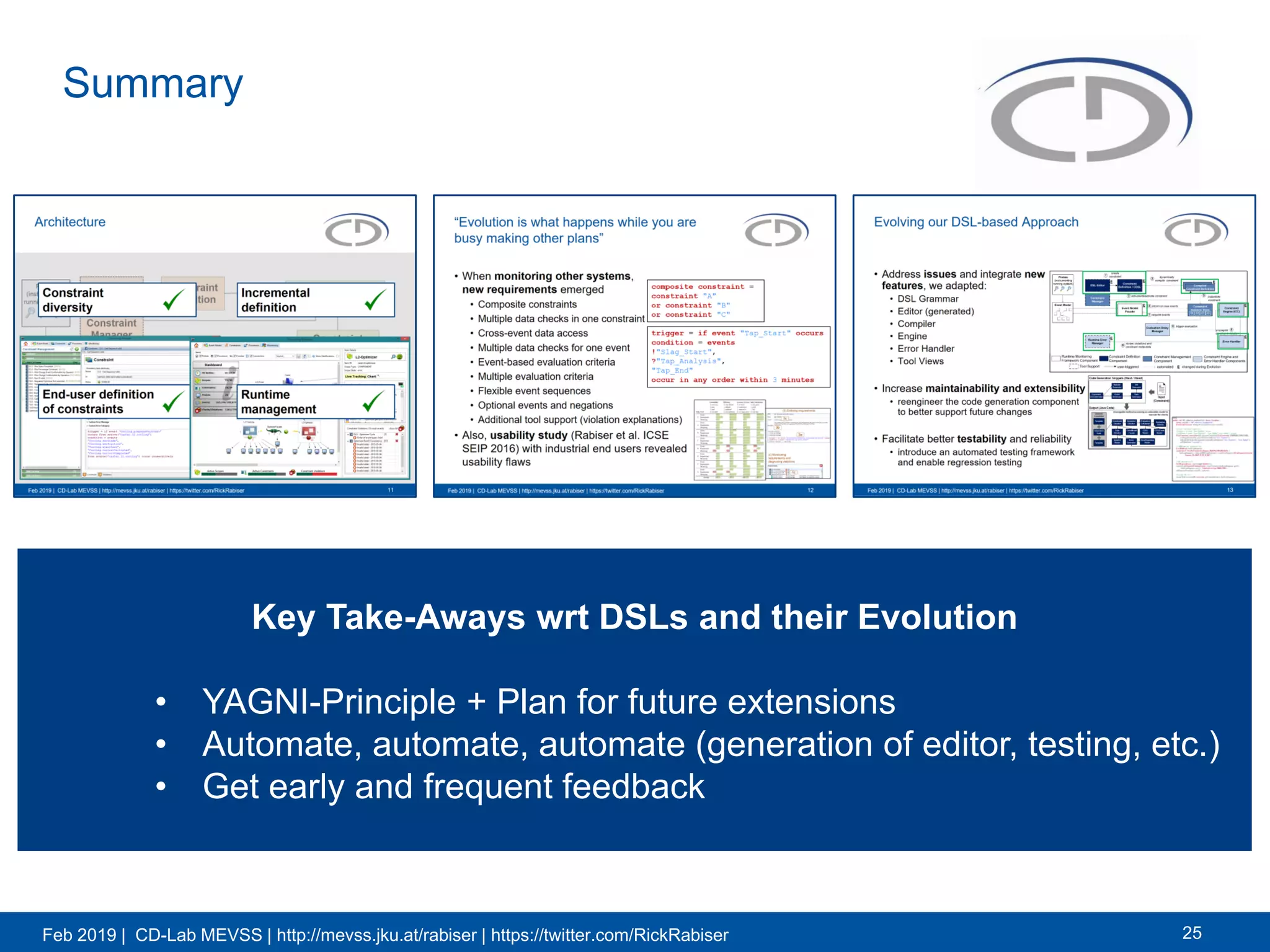 Feb 2019 | CD-Lab MEVSS | http://mevss.jku.at/rabiser | https://twitter.com/RickRabiser
Summary
25
Key Take-Aways wrt DSLs and their Evolution
• YAGNI-Principle + Plan for future extensions
• Automate, automate, automate (generation of editor, testing, etc.)
• Get early and frequent feedback
Key Take-Aways wrt DSLs and their Evolution
• YAGNI-Principle + Plan for future extensions
• Automate, automate, automate (generation of editor, testing, etc.)
• Get early and frequent feedback
 